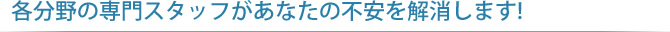 各分野の専門スタッフがあなたの不安を解消します!